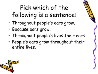 Pick which of the
following is a sentence:
• Throughout people’s ears grow.
• Because ears grow.
• Throughout people’s lives their ears.
• People’s ears grow throughout their
entire lives.
 