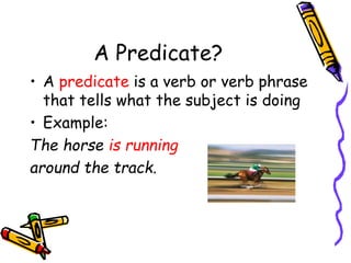 A Predicate?
• A predicate is a verb or verb phrase
that tells what the subject is doing
• Example:
The horse is running
around the track.
 