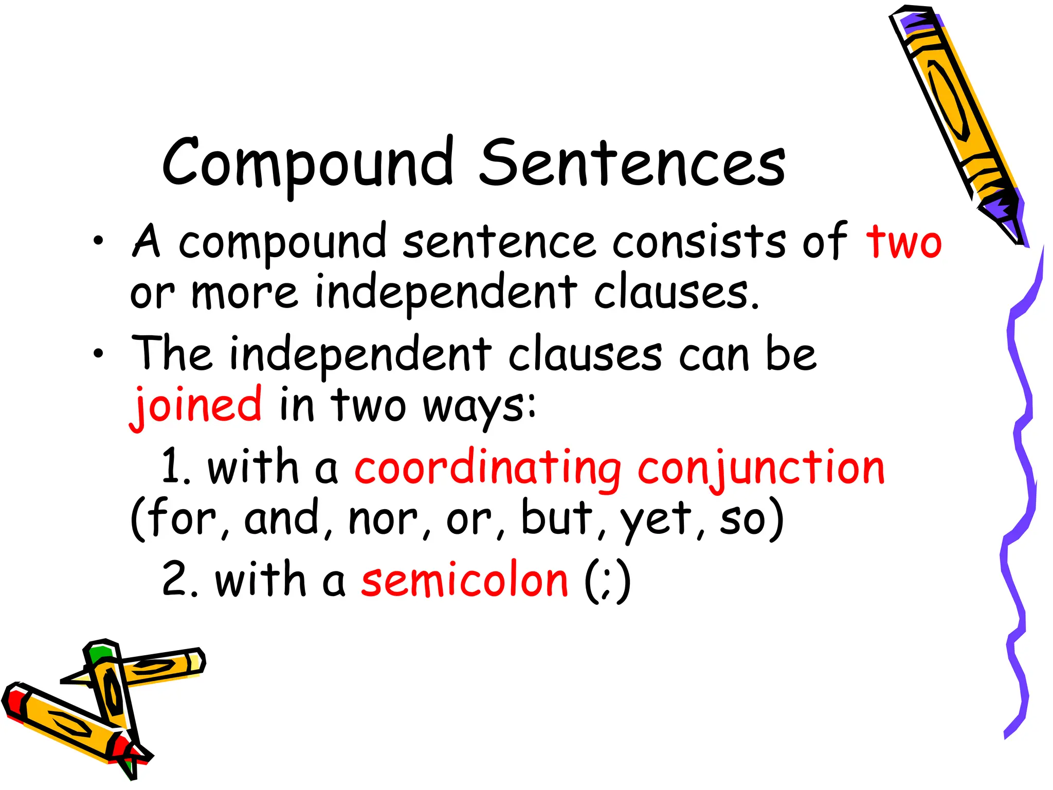 Compound Sentences
• A compound sentence consists of two
or more independent clauses.
• The independent clauses can be
joined in two ways:
1. with a coordinating conjunction
(for, and, nor, or, but, yet, so)
2. with a semicolon (;)
 