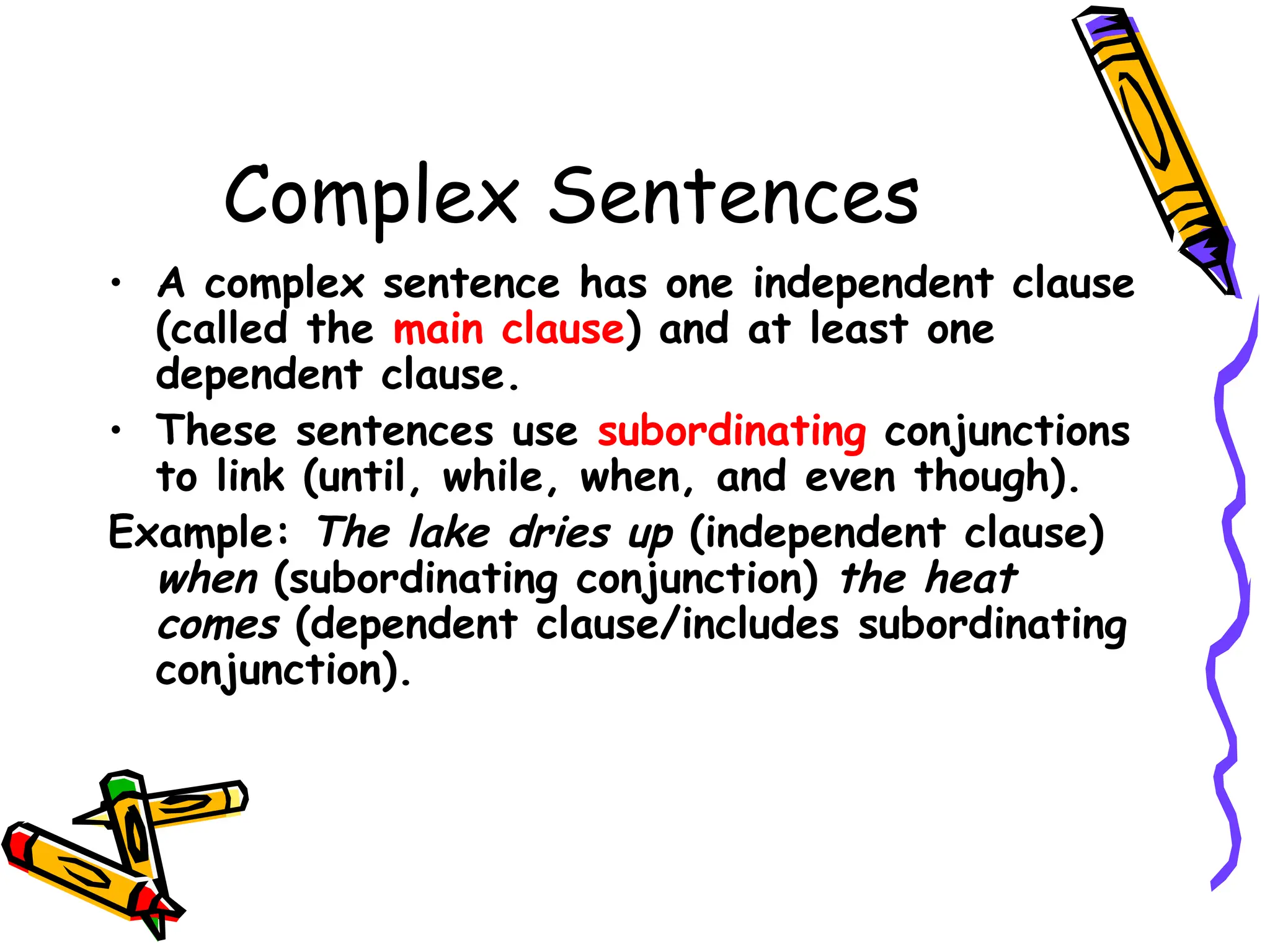 Complex Sentences
• A complex sentence has one independent clause
(called the main clause) and at least one
dependent clause.
• These sentences use subordinating conjunctions
to link (until, while, when, and even though).
Example: The lake dries up (independent clause)
when (subordinating conjunction) the heat
comes (dependent clause/includes subordinating
conjunction).
 