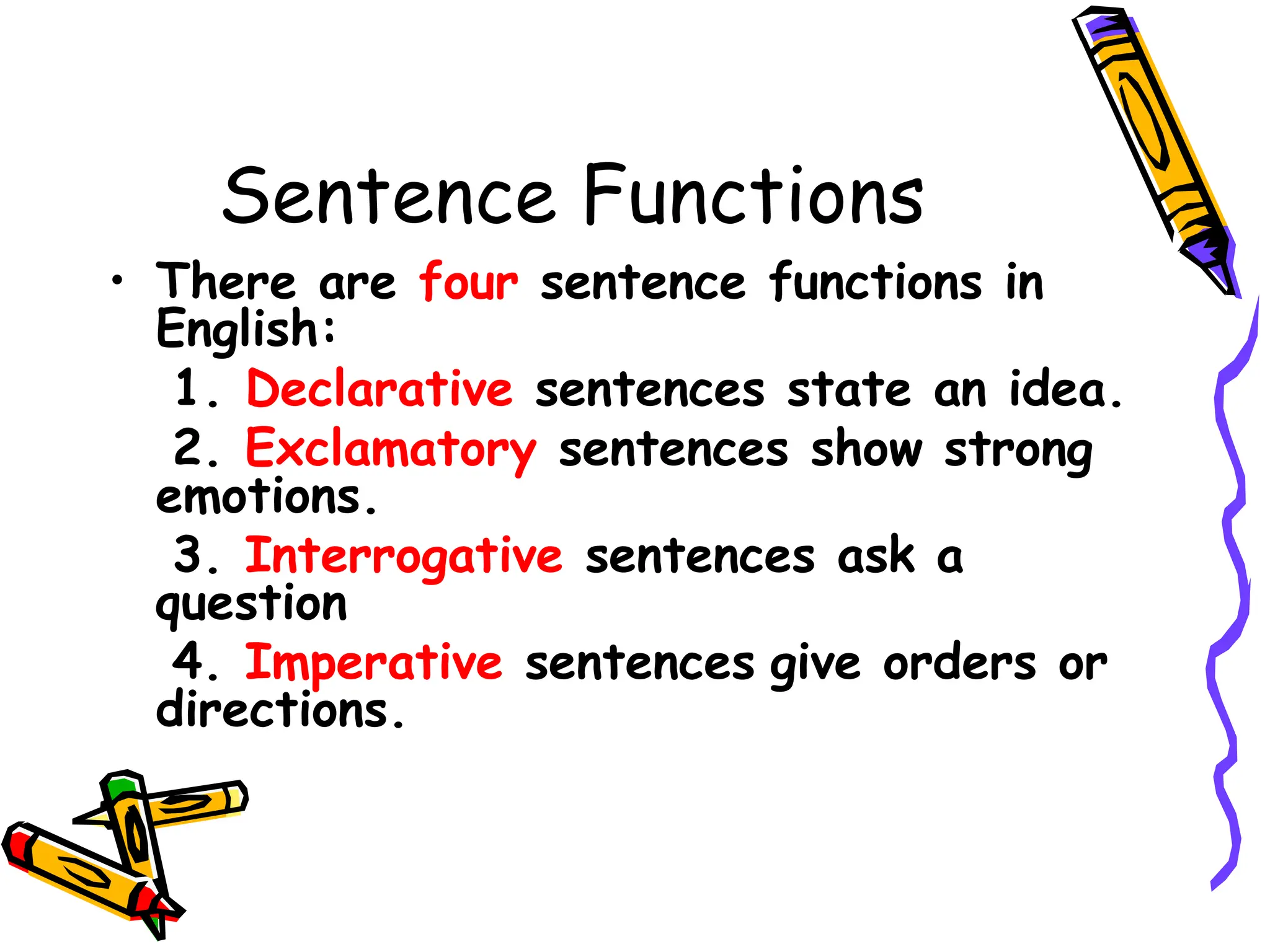 Sentence Functions
• There are four sentence functions in
English:
1. Declarative sentences state an idea.
2. Exclamatory sentences show strong
emotions.
3. Interrogative sentences ask a
question
4. Imperative sentences give orders or
directions.
 