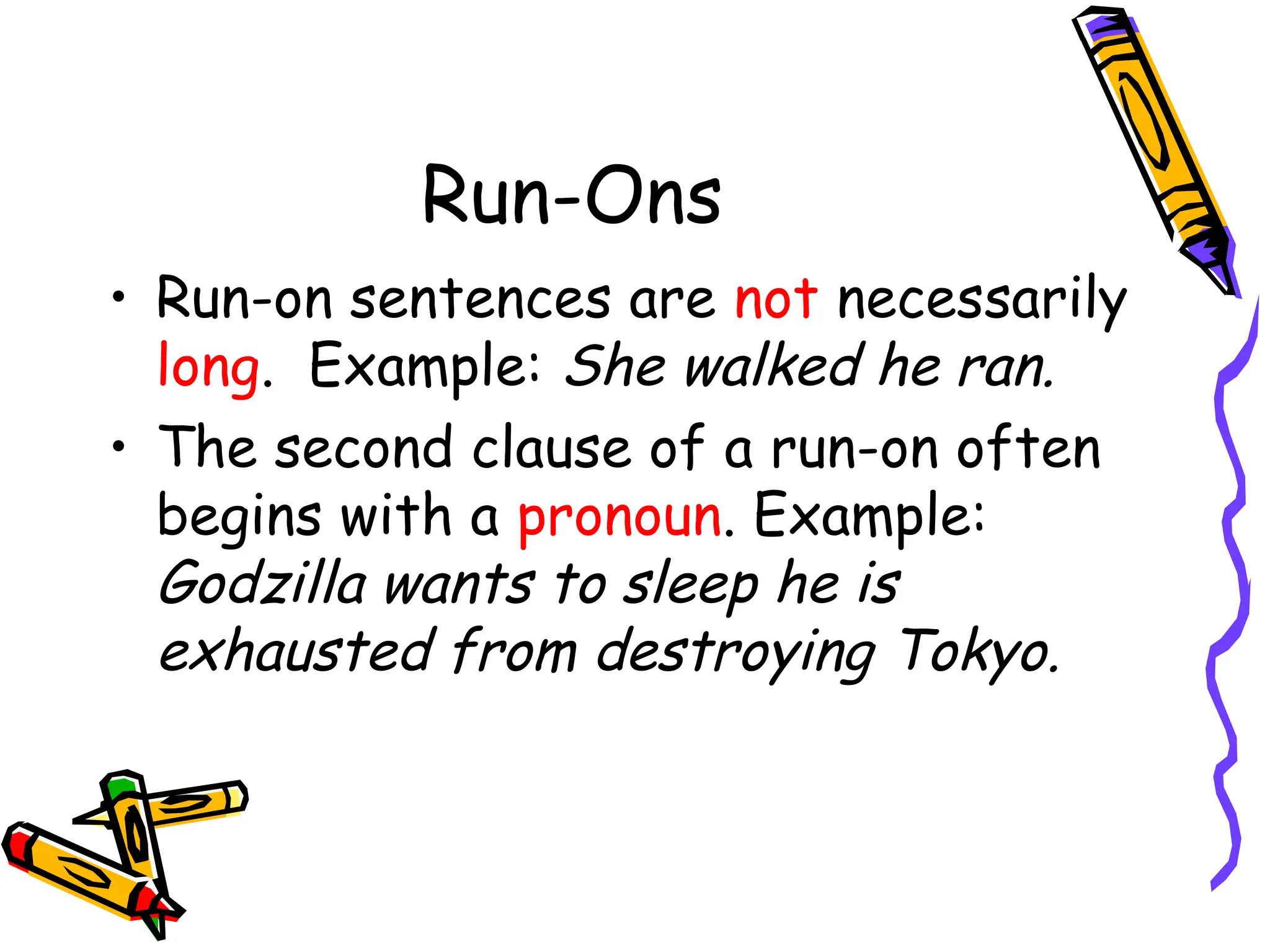 Run-Ons
• Run-on sentences are not necessarily
long. Example: She walked he ran.
• The second clause of a run-on often
begins with a pronoun. Example:
Godzilla wants to sleep he is
exhausted from destroying Tokyo.
 