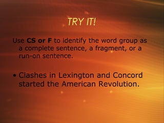 TRY IT!
Use CS or F to identify the word group as
 a complete sentence, a fragment, or a
 run-on sentence.


• Clashes in Lexington and Concord
  started the American Revolution.
 