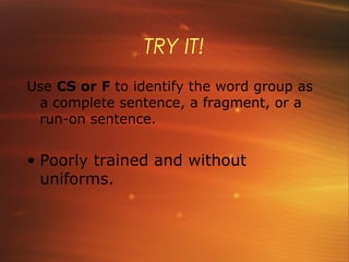 TRY IT!
Use CS or F to identify the word group as
 a complete sentence, a fragment, or a
 run-on sentence.


• Poorly trained and without
  uniforms.
 