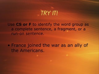 TRY IT!
Use CS or F to identify the word group as
 a complete sentence, a fragment, or a
 run-on sentence.


• France joined the war as an ally of
  the Americans.
 