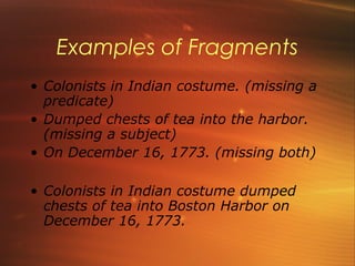 Examples of Fragments
• Colonists in Indian costume. (missing a
  predicate)
• Dumped chests of tea into the harbor.
  (missing a subject)
• On December 16, 1773. (missing both)

• Colonists in Indian costume dumped
  chests of tea into Boston Harbor on
  December 16, 1773.
 