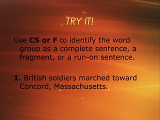 TRY IT!
Use CS or F to identify the word
 group as a complete sentence, a
 fragment, or a run-on sentence.

1. British soldiers marched toward
 Concord, Massachusetts.
 