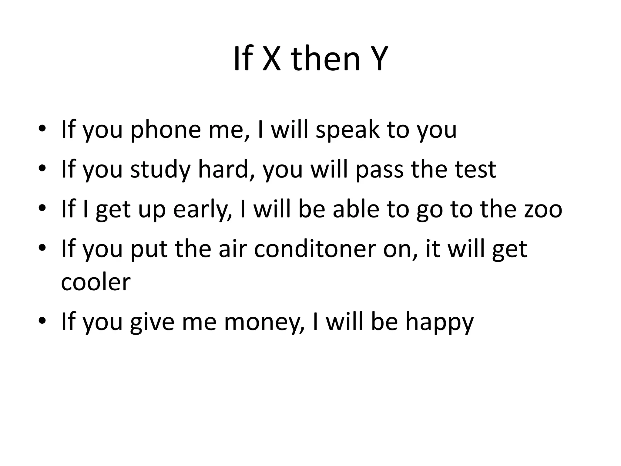 If X then Y
• If you phone me, I will speak to you
• If you study hard, you will pass the test
• If I get up early, I will be able to go to the zoo
• If you put the air conditoner on, it will get
cooler
• If you give me money, I will be happy
 