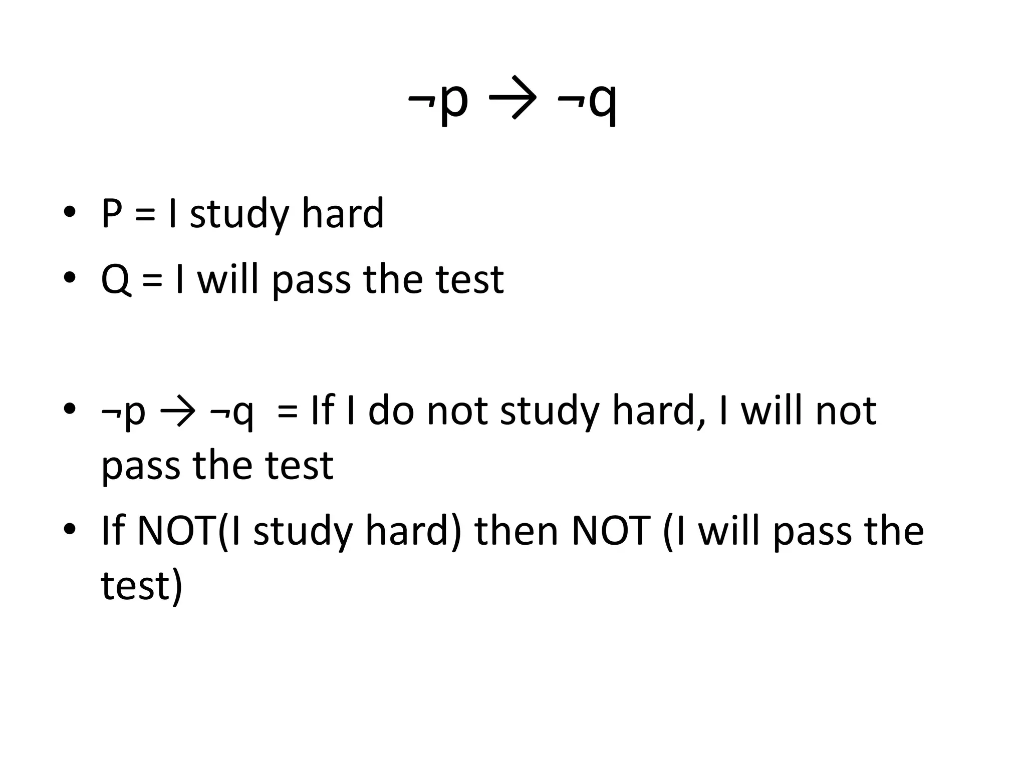 ¬p → ¬q
• P = I study hard
• Q = I will pass the test
• ¬p → ¬q = If I do not study hard, I will not
pass the test
• If NOT(I study hard) then NOT (I will pass the
test)
 