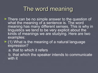 The word meaningThe word meaning
► There can be no simple answer to the question of
what the meaning of a sentence is. The word
meaning has many different senses. This is why in
linguistics we tend to be very explicit about the
kinds of meanings we are studying. Here are two
examples:
► (1) What is the meaning of a natural language
expression?
a. that to which it refers
b. that which the speaker intends to communicate
with it
 