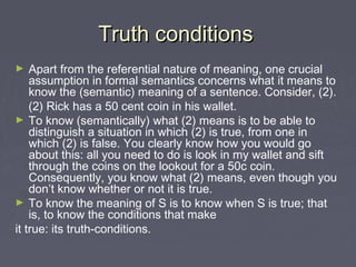 Truth conditionsTruth conditions
► Apart from the referential nature of meaning, one crucial
assumption in formal semantics concerns what it means to
know the (semantic) meaning of a sentence. Consider, (2).
(2) Rick has a 50 cent coin in his wallet.
► To know (semantically) what (2) means is to be able to
distinguish a situation in which (2) is true, from one in
which (2) is false. You clearly know how you would go
about this: all you need to do is look in my wallet and sift
through the coins on the lookout for a 50c coin.
Consequently, you know what (2) means, even though you
don’t know whether or not it is true.
► To know the meaning of S is to know when S is true; that
is, to know the conditions that make
it true: its truth-conditions.
 