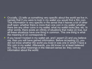 ► Crucially, (2) tells us something very specific about the world we live in,
namely that if you were to look in my wallet you would find a 50c coin.
This information is very specific in the sense that it leaves a lot of other
stuff open: whether there is more than one coin in my wallet; whether
there are any other coins in my wallet; what my wallet looks like; etc. In
other words, there exists an infinity of situations that make (2) true, but
all these situations have one thing in common. This one thing is what
the meaning of (2) corresponds to.
► If you haven’t looked in my wallet yet, and I assert (2) and you believe
me, then you will have gained information. Before accepting (2), you
did not know whether the world you lived in was one in which I have a
50c coin in my wallet. Afterwards, you did know (or at least believed
so). This is what meanings in the relevant sense do: they convey
information about the world.
 