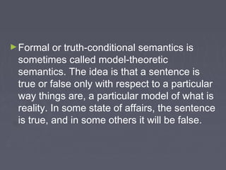 ►Formal or truth-conditional semantics is
sometimes called model-theoretic
semantics. The idea is that a sentence is
true or false only with respect to a particular
way things are, a particular model of what is
reality. In some state of affairs, the sentence
is true, and in some others it will be false.
 