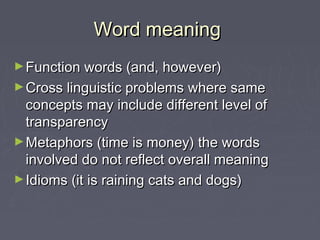 Word meaningWord meaning
►Function words (and, however)Function words (and, however)
►Cross linguistic problems where sameCross linguistic problems where same
concepts may include different level ofconcepts may include different level of
transparencytransparency
►Metaphors (time is money) the wordsMetaphors (time is money) the words
involved do not reflect overall meaninginvolved do not reflect overall meaning
►Idioms (it is raining cats and dogs)Idioms (it is raining cats and dogs)
 
