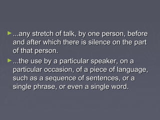 ►...any stretch of talk, by one person, before...any stretch of talk, by one person, before
and after which there is silence on the partand after which there is silence on the part
of that person.of that person.
►...the use by a particular speaker, on a...the use by a particular speaker, on a
particular occasion, of a piece of language,particular occasion, of a piece of language,
such as a sequence of sentences, or asuch as a sequence of sentences, or a
single phrase, or even a single word.single phrase, or even a single word.
 