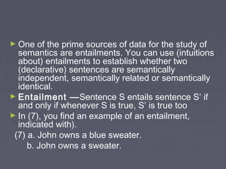 ► One of the prime sources of data for the study of
semantics are entailments. You can use (intuitions
about) entailments to establish whether two
(declarative) sentences are semantically
independent, semantically related or semantically
identical.
► Entailment —Sentence S entails sentence S’ if
and only if whenever S is true, S’ is true too
► In (7), you find an example of an entailment,
indicated with).
(7) a. John owns a blue sweater.
b. John owns a sweater.
 
