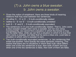 (7) a. John owns a blue sweater.(7) a. John owns a blue sweater.
b. John owns a sweater.b. John owns a sweater.
► Given the notion of entailment, there are three kinds of meaning
relations that may exist between two sentences.
► (9) either S ⇒⇒ S’ or S’ ⇒⇒ S truth-conditionally related
► neither S⇒⇒ S’ nor S’ ⇒⇒ S truth-conditionally unrelated
► both S ⇒⇒ S’ and S’ ⇒⇒ S truth-conditionally equivalent
► The sentences in (7) are truth-conditionally related. That is, John owns
a blue sweater entails John owns a sweater, but not vice versa.
Consequently, we cannot find a situation in which the former is true,
but the latter false, while we can find a situation in which it is true that
John owns a sweater, but false that he owns a blue one. (Just take a
situation in which John’s sweater is red.)
► Two truth-conditionally equivalent sentences, i.e. two sentences that
entail one-another, have exactly the same semantic meaning. This
means that there are no situations in which their truth value differs:
when one of the two sentences is true, then both of them are true;
when one of the two sentences is false, then both of them are false.
 