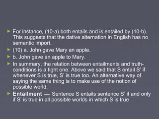 ► For instance, (10-a) both entails and is entailed by (10-b).
This suggests that the dative alternation in English has no
semantic import.
► (10) a. John gave Mary an apple.
► b. John gave an apple to Mary.
► In summary, the relation between entailments and truth-
conditions is a tight one. Above we said that S entail S’ if
whenever S is true, S’ is true too. An alternative way of
saying the same thing is to make use of the notion of
possible world:
► Entailment — Sentence S entails sentence S’ if and only
if S’ is true in all possible worlds in which S is true
 