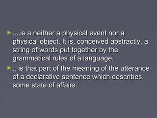 ►....is a neither a physical event nor a....is a neither a physical event nor a
physical object. It is, conceived abstractly, aphysical object. It is, conceived abstractly, a
string of words put together by thestring of words put together by the
grammatical rules of a language.grammatical rules of a language.
►.. is that part of the meaning of the utterance.. is that part of the meaning of the utterance
of a declarative sentence which describesof a declarative sentence which describes
some state of affairs.some state of affairs.
 