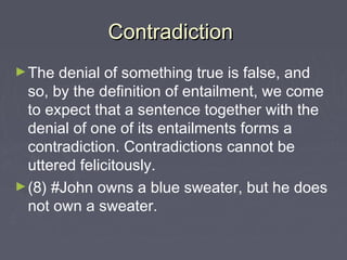 ContradictionContradiction
►The denial of something true is false, and
so, by the definition of entailment, we come
to expect that a sentence together with the
denial of one of its entailments forms a
contradiction. Contradictions cannot be
uttered felicitously.
►(8) #John owns a blue sweater, but he does
not own a sweater.
 