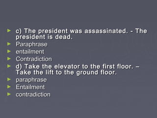► c) The president was assassinated. - Thec) The president was assassinated. - The
president is dead.president is dead.
► ParaphraseParaphrase
► entailmententailment
► ContradictionContradiction
► d) Take the elevator to the first floor. –d) Take the elevator to the first floor. –
Take the lift to the ground floor.Take the lift to the ground floor.
► paraphraseparaphrase
► EntailmentEntailment
► contradictioncontradiction
 