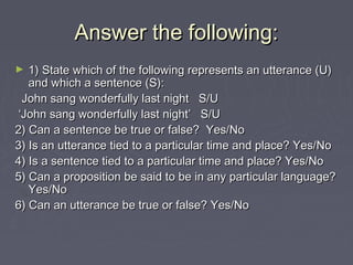 Answer the following:Answer the following:
► 1) State which of the following represents an utterance (U)1) State which of the following represents an utterance (U)
and which a sentence (S):and which a sentence (S):
John sang wonderfully last night S/UJohn sang wonderfully last night S/U
‘‘John sang wonderfully last night’ S/UJohn sang wonderfully last night’ S/U
2) Can a sentence be true or false? Yes/No2) Can a sentence be true or false? Yes/No
3) Is an utterance tied to a particular time and place? Yes/No3) Is an utterance tied to a particular time and place? Yes/No
4) Is a sentence tied to a particular time and place? Yes/No4) Is a sentence tied to a particular time and place? Yes/No
5) Can a proposition be said to be in any particular language?5) Can a proposition be said to be in any particular language?
Yes/NoYes/No
6) Can an utterance be true or false? Yes/No6) Can an utterance be true or false? Yes/No
 