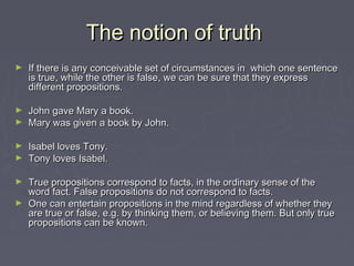 The notion of truthThe notion of truth
► If there is any conceivable set of circumstances in which one sentenceIf there is any conceivable set of circumstances in which one sentence
is true, while the other is false, we can be sure that they expressis true, while the other is false, we can be sure that they express
different propositions.different propositions.
► John gave Mary a book.John gave Mary a book.
► Mary was given a book by John.Mary was given a book by John.
► Isabel loves Tony.Isabel loves Tony.
► Tony loves Isabel.Tony loves Isabel.
► True propositions correspond to facts, in the ordinary sense of theTrue propositions correspond to facts, in the ordinary sense of the
word fact. False propositions do not correspond to facts.word fact. False propositions do not correspond to facts.
► One can entertain propositions in the mind regardless of whether theyOne can entertain propositions in the mind regardless of whether they
are true or false, e.g. by thinking them, or believing them. But only trueare true or false, e.g. by thinking them, or believing them. But only true
propositions can be known.propositions can be known.
 