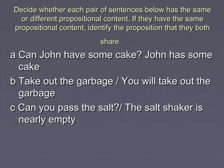 Decide whether each pair of sentences below has the sameDecide whether each pair of sentences below has the same
or different propositional content. If they have the sameor different propositional content. If they have the same
propositional content, identify the proposition that they bothpropositional content, identify the proposition that they both
share.share.
a Can John have some cake? John has somea Can John have some cake? John has some
cakecake
b Take out the garbage / You will take out theb Take out the garbage / You will take out the
garbagegarbage
c Can you pass the salt?/ The salt shaker isc Can you pass the salt?/ The salt shaker is
nearly emptynearly empty
 