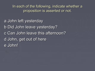 In each of the following, indicate whether aIn each of the following, indicate whether a
proposition is asserted or not.proposition is asserted or not.
a John left yesterdaya John left yesterday
b Did John leave yesterday?b Did John leave yesterday?
c Can John leave this afternoon?c Can John leave this afternoon?
d John, get out of hered John, get out of here
e John!e John!
 