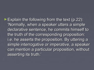 ►Explain the following from the text (p.22):Explain the following from the text (p.22):
‘Normally, when a speaker utters a simple‘Normally, when a speaker utters a simple
declarative sentence, he commits himself todeclarative sentence, he commits himself to
the truth of the corresponding proposition:the truth of the corresponding proposition:
i.e. he asserts the proposition. By uttering ai.e. he asserts the proposition. By uttering a
simple interrogative or imperative, a speakersimple interrogative or imperative, a speaker
can mention a particular proposition, withoutcan mention a particular proposition, without
asserting its truth.’asserting its truth.’
 