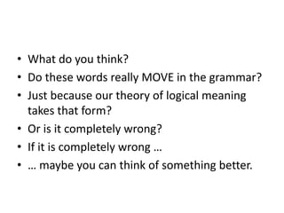 • What do you think?
• Do these words really MOVE in the grammar?
• Just because our theory of logical meaning
takes that form?
• Or is it completely wrong?
• If it is completely wrong …
• … maybe you can think of something better.
 