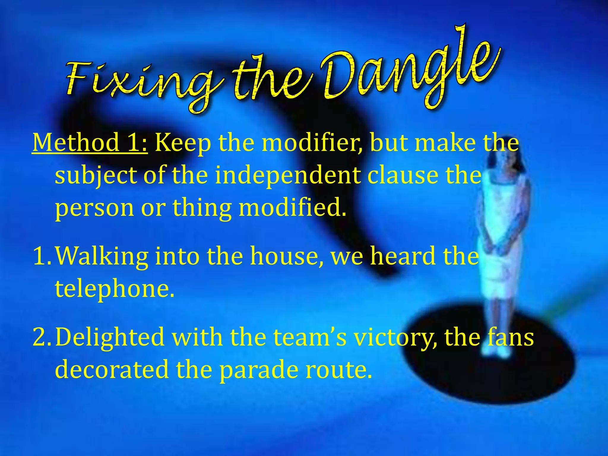 Method 1: Keep the modifier, but make the
 subject of the independent clause the
 person or thing modified.
1.Walking into the house, we heard the
  telephone.
2.Delighted with the team’s victory, the fans
  decorated the parade route.
 