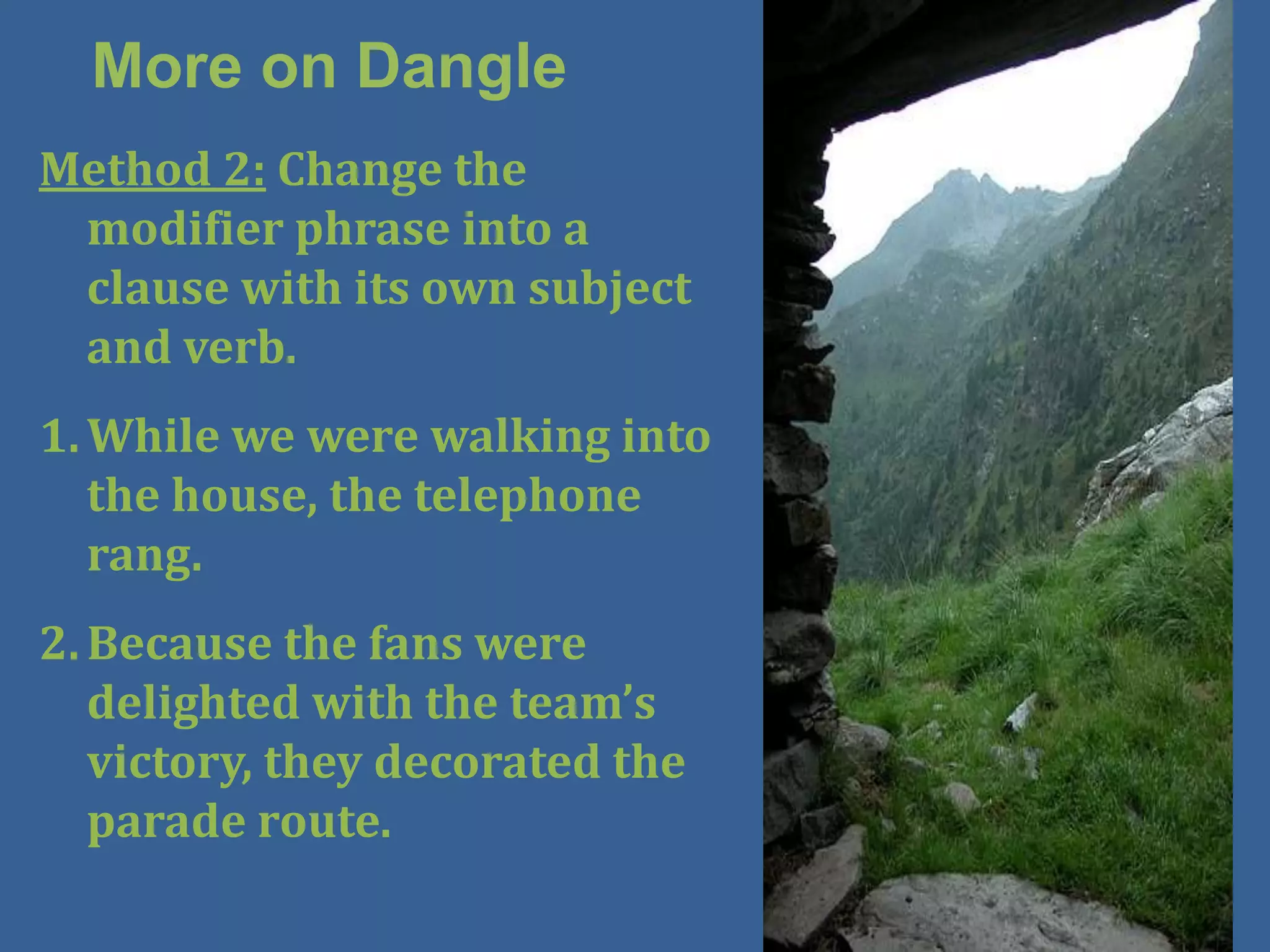More on Dangle
Method 2: Change the
 modifier phrase into a
 clause with its own subject
 and verb.
1. While we were walking into
   the house, the telephone
   rang.
2. Because the fans were
   delighted with the team’s
   victory, they decorated the
   parade route.
 