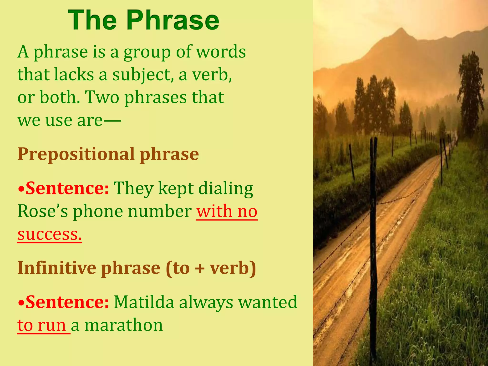 A phrase is a group of words
that lacks a subject, a verb,
or both. Two phrases that
we use are—
Prepositional phrase
•Sentence: They kept dialing
Rose’s phone number with no
success.
Infinitive phrase (to + verb)
•Sentence: Matilda always wanted
to run a marathon
 