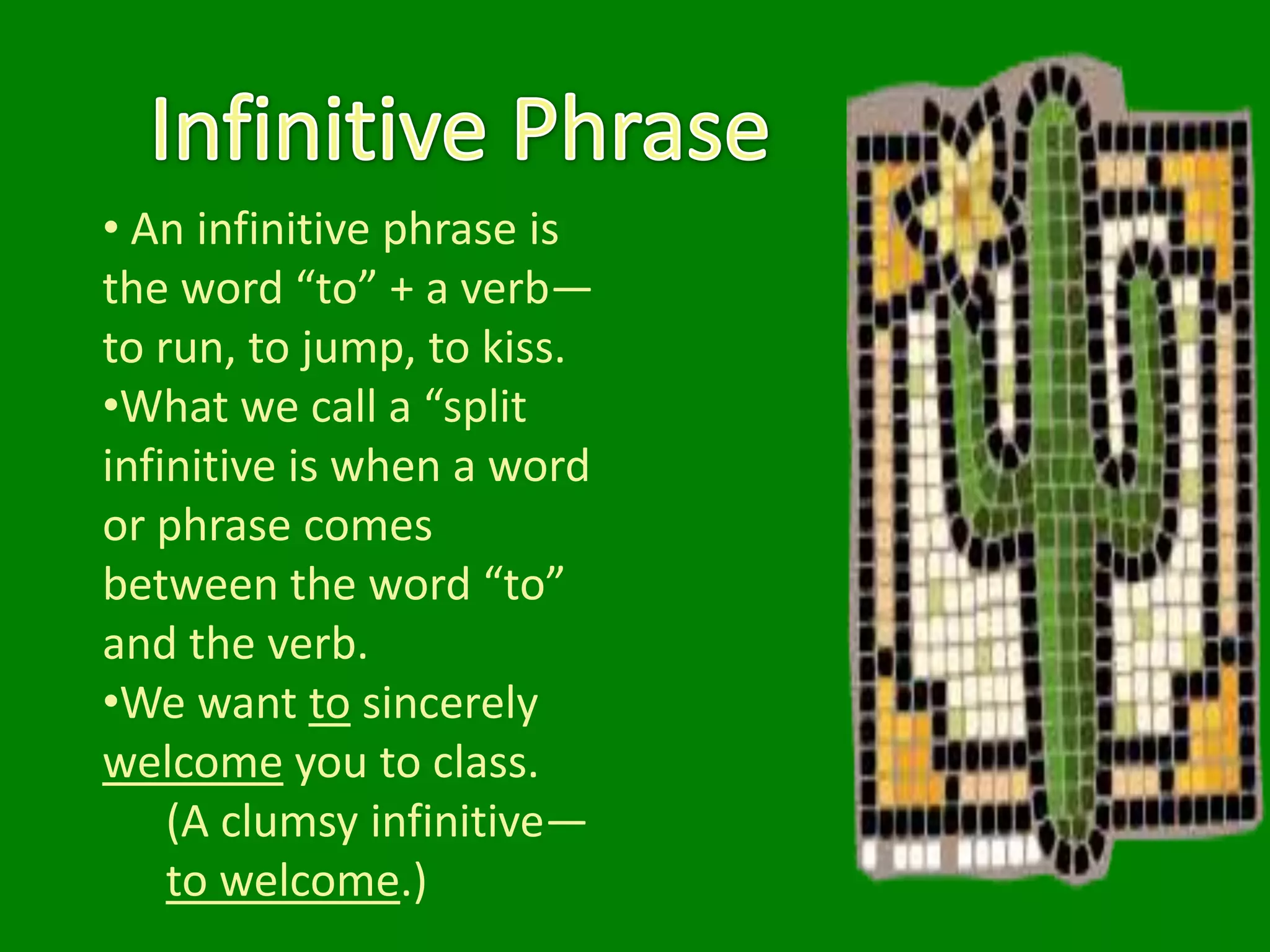 • An infinitive phrase is
the word “to” + a verb—
to run, to jump, to kiss.
•What we call a “split
infinitive is when a word
or phrase comes
between the word “to”
and the verb.
•We want to sincerely
welcome you to class.
    (A clumsy infinitive—
    to welcome.)
 