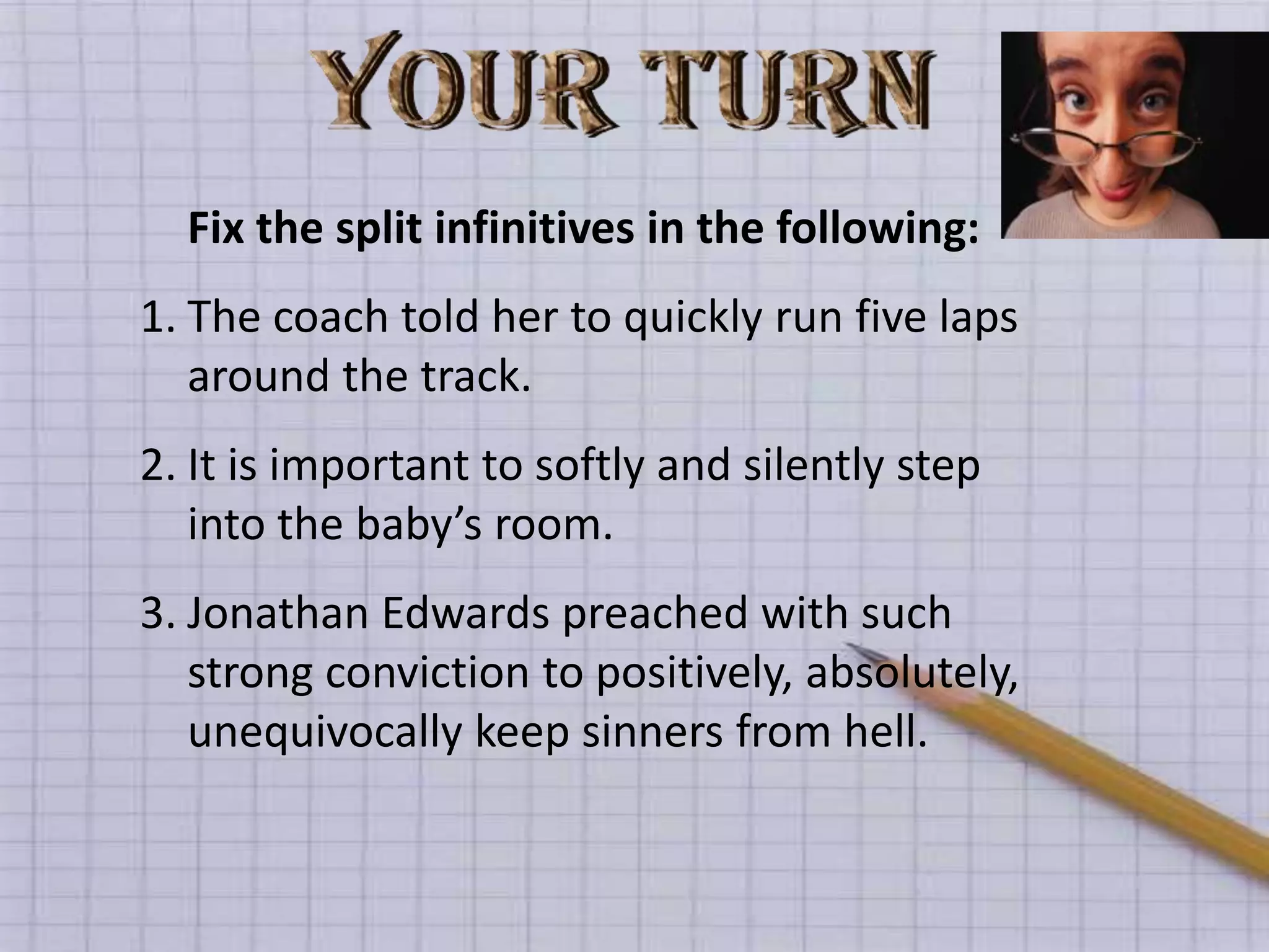 Fix the split infinitives in the following:
1. The coach told her to quickly run five laps
   around the track.
2. It is important to softly and silently step
   into the baby’s room.
3. Jonathan Edwards preached with such
   strong conviction to positively, absolutely,
   unequivocally keep sinners from hell.
 