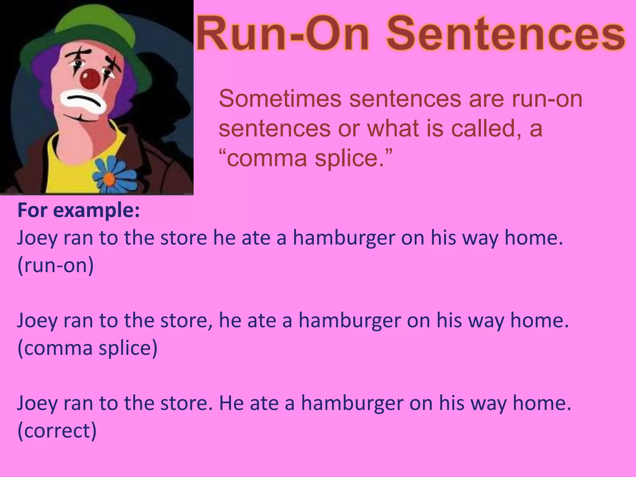Sometimes sentences are run-on
                     sentences or what is called, a
                     “comma splice.”

For example:
Joey ran to the store he ate a hamburger on his way home.
(run-on)

Joey ran to the store, he ate a hamburger on his way home.
(comma splice)

Joey ran to the store. He ate a hamburger on his way home.
(correct)
 