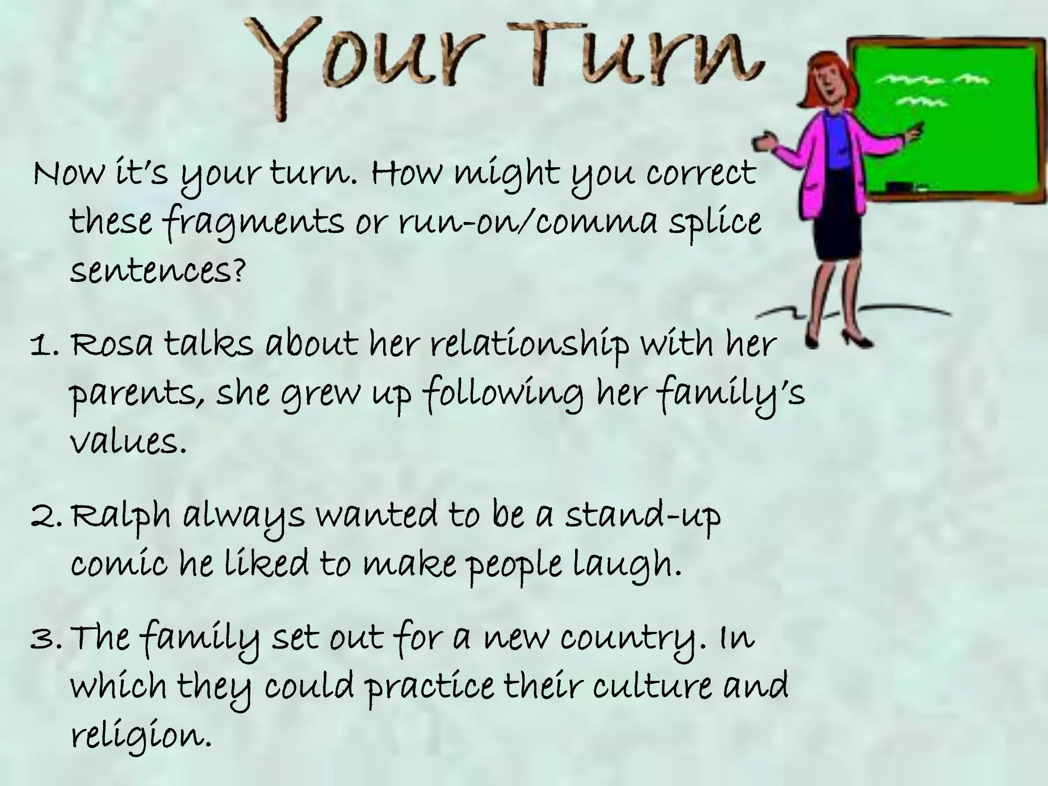 Now it’s your turn. How might you correct
  these fragments or run-on/comma splice
  sentences?
1. Rosa talks about her relationship with her
   parents, she grew up following her family’s
   values.
2. Ralph always wanted to be a stand-up
   comic he liked to make people laugh.
3. The family set out for a new country. In
   which they could practice their culture and
   religion.
 