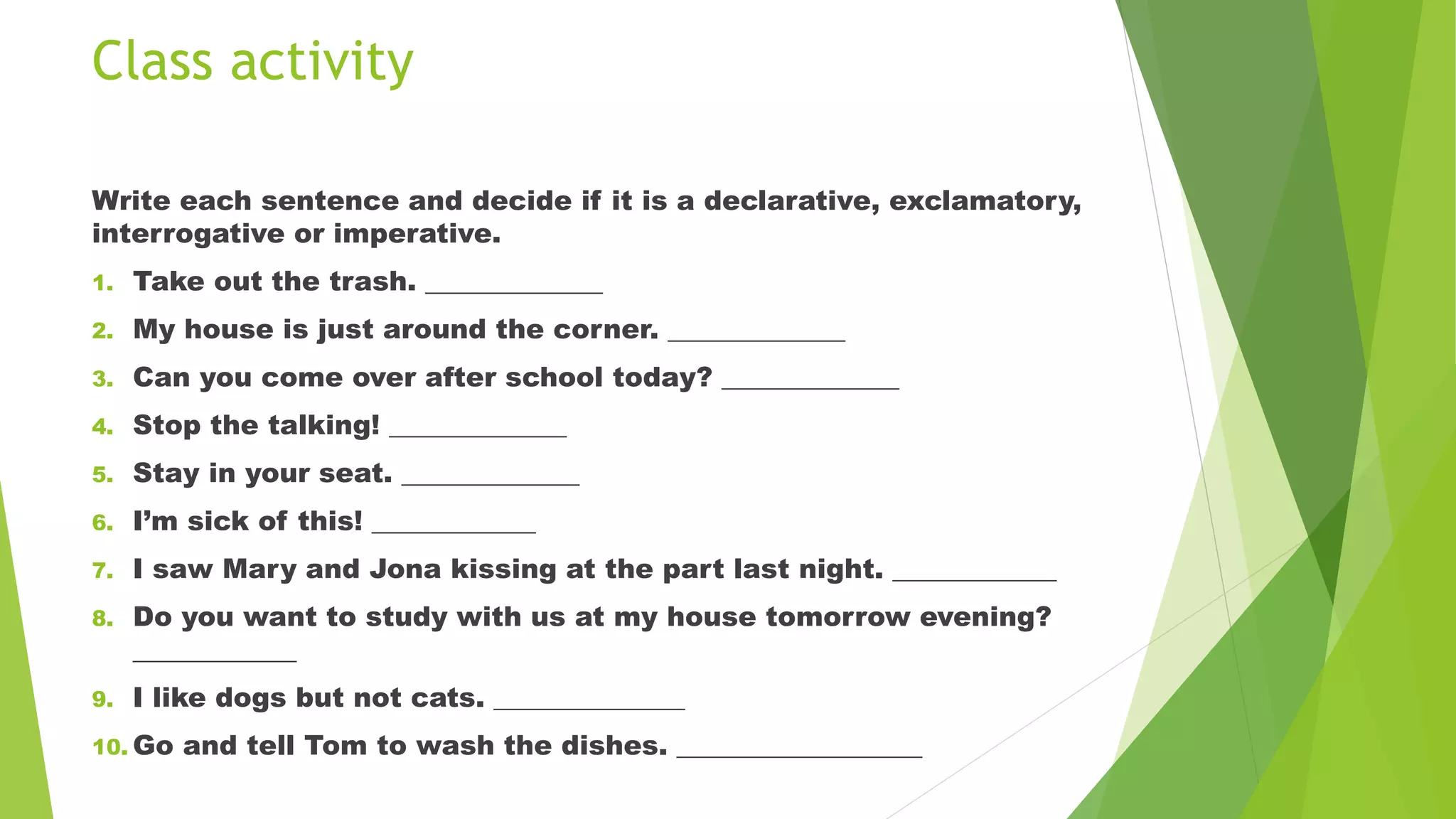 Class activity
Write each sentence and decide if it is a declarative, exclamatory,
interrogative or imperative.
1. Take out the trash. _____________
2. My house is just around the corner. _____________
3. Can you come over after school today? _____________
4. Stop the talking! _____________
5. Stay in your seat. _____________
6. I’m sick of this! ____________
7. I saw Mary and Jona kissing at the part last night. ____________
8. Do you want to study with us at my house tomorrow evening?
____________
9. I like dogs but not cats. ______________
10. Go and tell Tom to wash the dishes. __________________
 