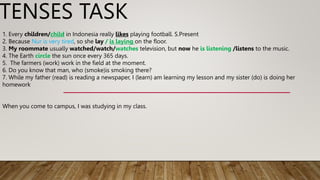 TENSES TASK
1. Every children/child in Indonesia really likes playing football. S.Present
2. Because Nur is very tired, so she lay / is laying on the floor.
3. My roommate usually watched/watch/watches television, but now he is listening /listens to the music.
4. The Earth circle the sun once every 365 days.
5. The farmers (work) work in the field at the moment.
6. Do you know that man, who (smoke)is smoking there?
7. While my father (read) is reading a newspaper, I (learn) am learning my lesson and my sister (do) is doing her
homework
When you come to campus, I was studying in my class.
 