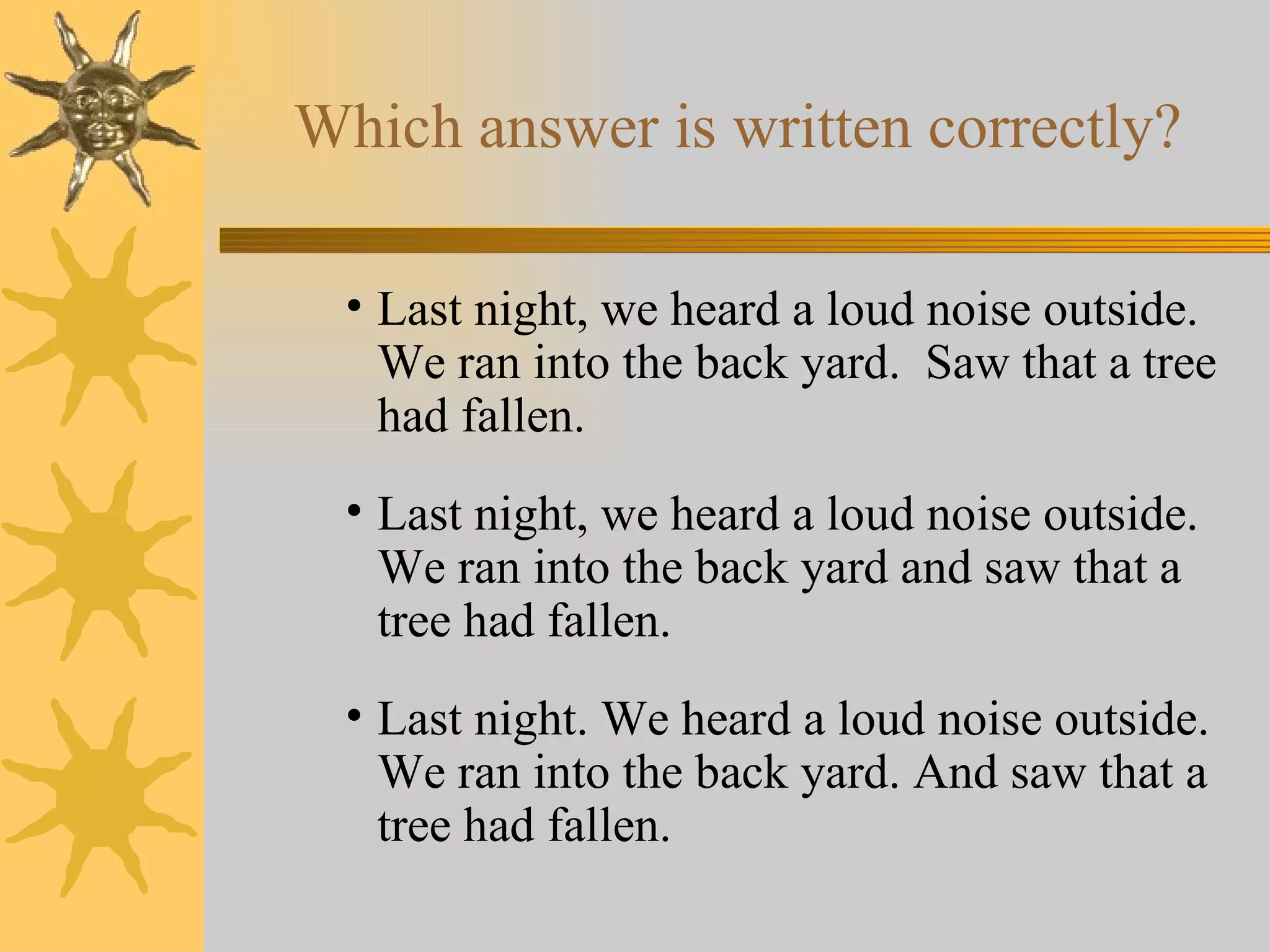 Which answer is written correctly? Last night, we heard a loud noise outside.  We ran into the back yard.  Saw that a tree had fallen. Last night, we heard a loud noise outside.  We ran into the back yard and saw that a tree had fallen. Last night. We heard a loud noise outside.  We ran into the back yard. And saw that a tree had fallen. 