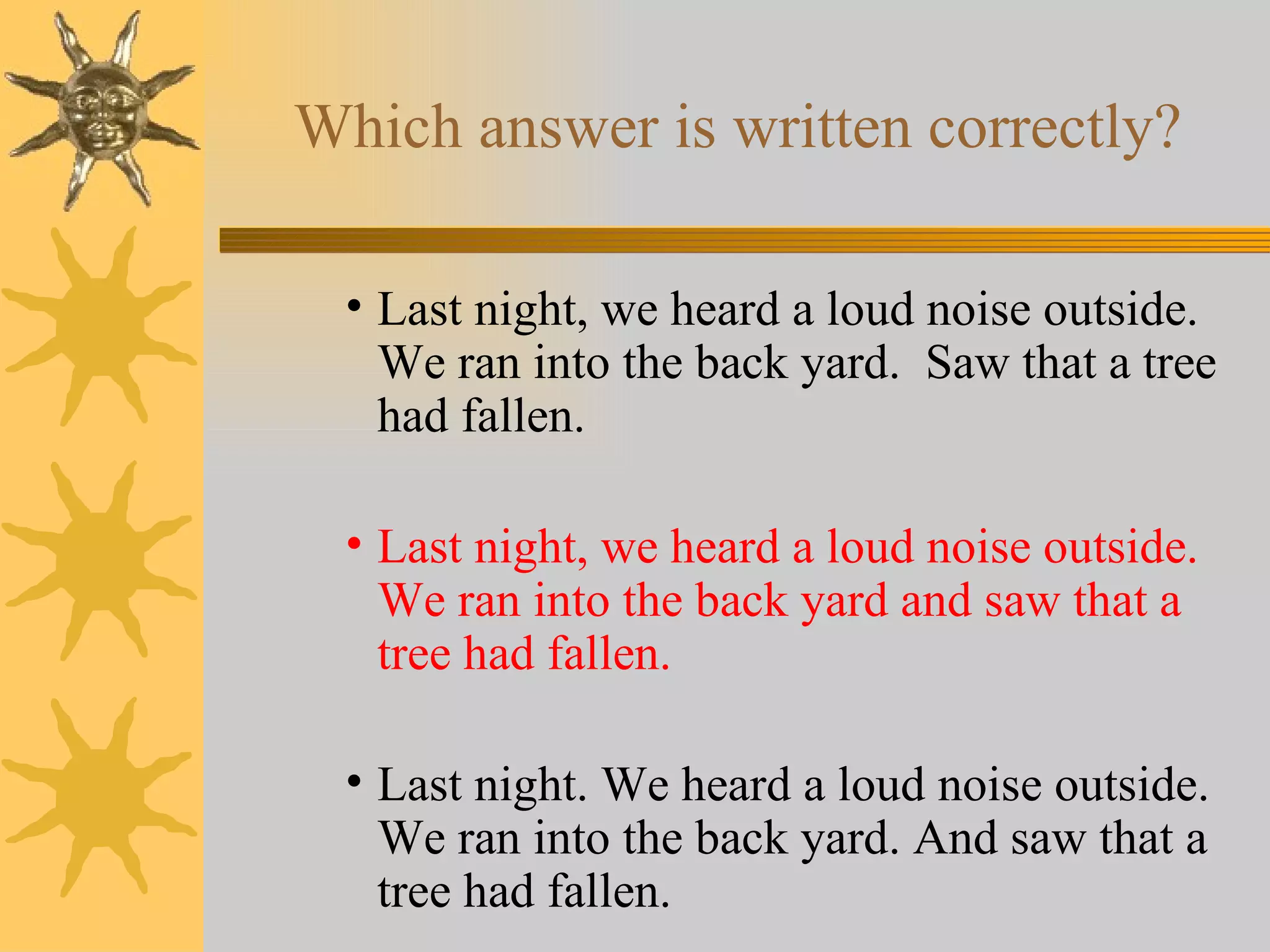 Which answer is written correctly? Last night, we heard a loud noise outside.  We ran into the back yard.  Saw that a tree had fallen. Last night, we heard a loud noise outside.  We ran into the back yard and saw that a tree had fallen. Last night. We heard a loud noise outside.  We ran into the back yard. And saw that a tree had fallen. 