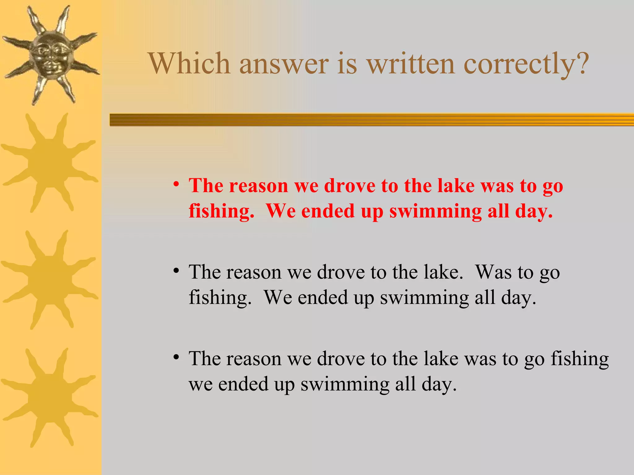 Which answer is written correctly? The reason we drove to the lake was to go fishing.  We ended up swimming all day. The reason we drove to the lake.  Was to go fishing.  We ended up swimming all day. The reason we drove to the lake was to go fishing we ended up swimming all day. 