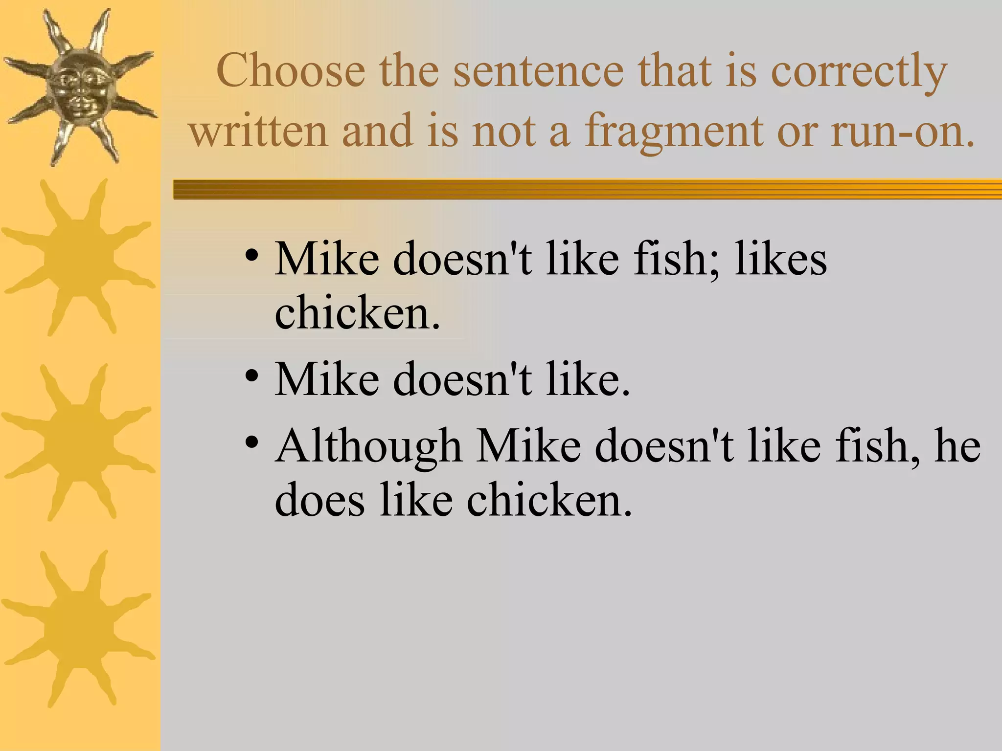 Choose the sentence that is correctly written and is not a fragment or run-on. Mike doesn't like fish; likes chicken. Mike doesn't like. Although Mike doesn't like fish, he does like chicken. 