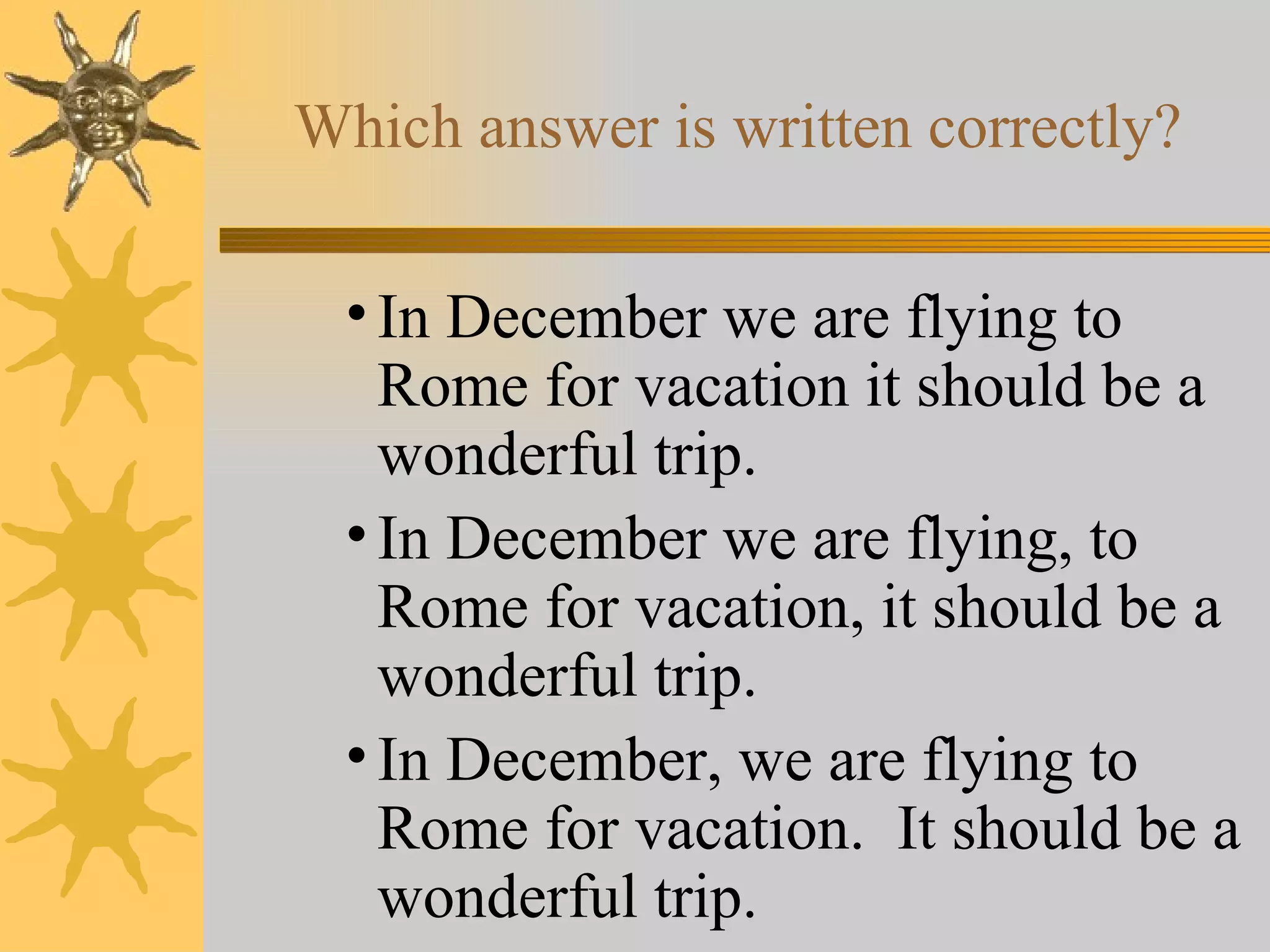 Which answer is written correctly? In December we are flying to Rome for vacation it should be a wonderful trip. In December we are flying, to Rome for vacation, it should be a wonderful trip. In December, we are flying to Rome for vacation.  It should be a wonderful trip. 