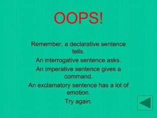 OOPS!
Remember, a declarative sentence
tells.
An interrogative sentence asks.
An imperative sentence gives a
command.
An exclamatory sentence has a lot of
emotion.
Try again.
 