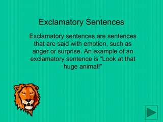Exclamatory Sentences
Exclamatory sentences are sentences
that are said with emotion, such as
anger or surprise. An example of an
exclamatory sentence is “Look at that
huge animal!”
 