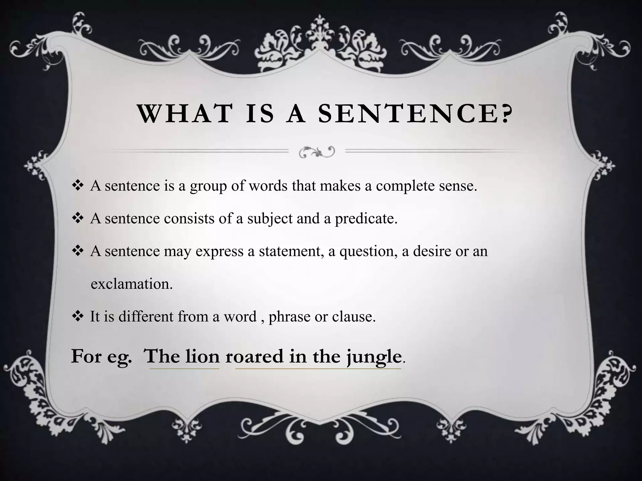 WHAT IS A SENTENCE?
 A sentence is a group of words that makes a complete sense.
 A sentence consists of a subject and a predicate.
 A sentence may express a statement, a question, a desire or an
exclamation.
 It is different from a word , phrase or clause.
For eg. The lion roared in the jungle.
 