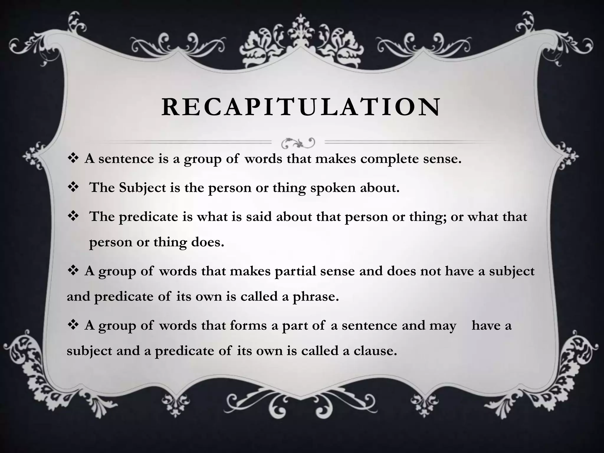 RECAPITULATION
 A sentence is a group of words that makes complete sense.
 The Subject is the person or thing spoken about.
 The predicate is what is said about that person or thing; or what that
person or thing does.
 A group of words that makes partial sense and does not have a subject
and predicate of its own is called a phrase.
 A group of words that forms a part of a sentence and may have a
subject and a predicate of its own is called a clause.
 