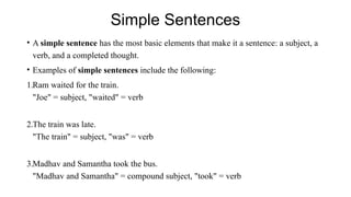Simple Sentences
• A simple sentence has the most basic elements that make it a sentence: a subject, a
verb, and a completed thought.
• Examples of simple sentences include the following:
1.Ram waited for the train.
"Joe" = subject, "waited" = verb
2.The train was late.
"The train" = subject, "was" = verb
3.Madhav and Samantha took the bus.
"Madhav and Samantha" = compound subject, "took" = verb
 